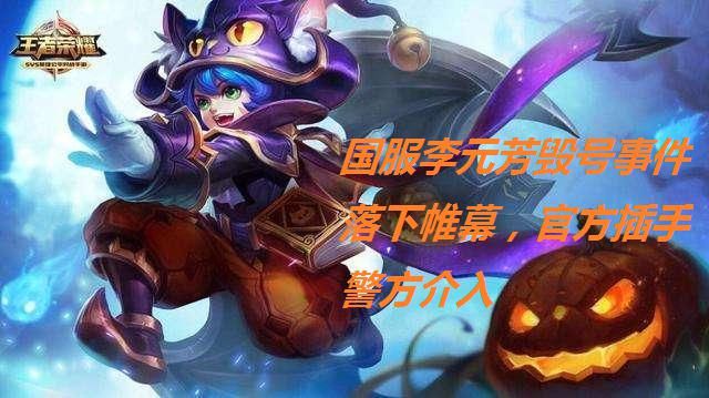 国服|国服李元芳毁号事件落下帷幕，官方插手警方介入，背后原因让人愤怒，可耻！